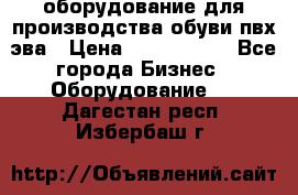 оборудование для производства обуви пвх эва › Цена ­ 5 000 000 - Все города Бизнес » Оборудование   . Дагестан респ.,Избербаш г.